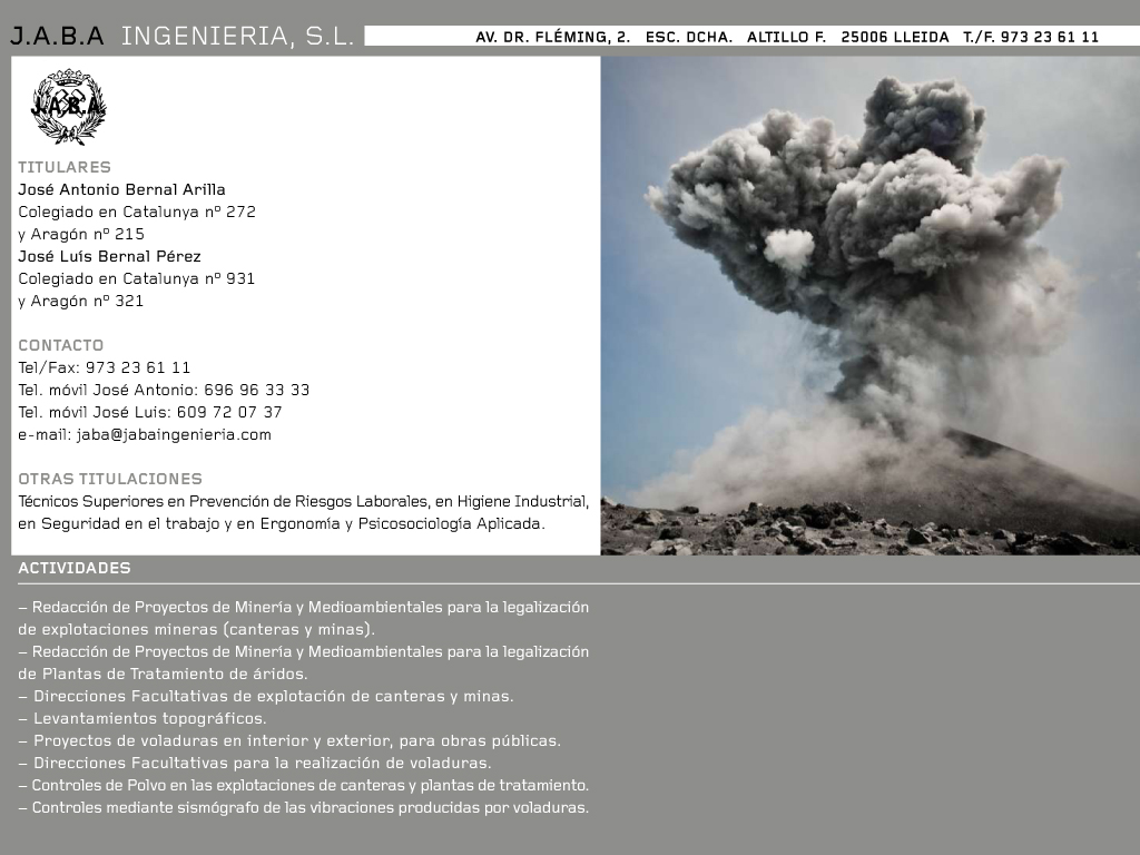 Jaba Ingenieria DIRECCI�N

J.A.B.A. Ingenier�a S.L.

c/ Doctor Fleming n� 2; esc. dcha.; Altillo F     25006      LLEIDA


TITULARES

Jos� Antonio Bernal Arilla    Colegiado en Catalunya n� 272 y Arag�n n� 215
Jos� Lu�s Bernal P�rez    Colegiado en Catalunya n� 931 y Arag�n n� 321

CONTACTOS
Tel�fonos Fijo:  973-23.61.11
Tel�fonos M�viles: 696.96.33.33(Jos� Antonio)  y  609.72.07.37 (Jos� Lu�s)
Fax:  973-23.61.11 
e-mail: jaba@jabaingenieria.com
web: www.jabaingenieria.com

OTRAS TITULACIONES
T�cnicos Superiores en Prevenci�n de Riesgos Laborales, en Higiene Industrial, en Seguridad en el trabajo y en Ergonom�a y Psicosociolog�a Aplicada.

ACTIVIDADES
-	Redacci�n de Proyectos de Miner�a y Medioambientales para la legalizaci�n de explotaciones mineras (canteras y minas).
-	Redacci�n de Proyectos de Miner�a y Medioambientales para la legalizaci�n de Plantas de Tratamiento de �ridos.
-	Direcciones Facultativas de explotaci�n de canteras y minas.
-	Levantamientos topogr�ficos.
-	Proyectos de voladuras en interior y exterior, para obras p�blicas.
-	Direcciones Facultativas para la realizaci�n de voladuras.
-	Controles de Polvo en las explotaciones de canteras y plantas de tratamiento.
-	Controles mediante sism�grafo de las vibraciones producidas por voladuras. 
 
